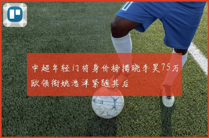 中超年轻门将身价榜揭晓李昊75万欧领衔姚浩洋紧随其后