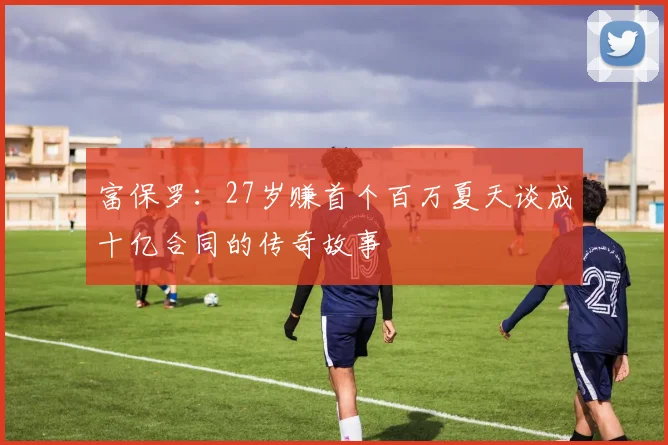 富保罗：27岁赚首个百万夏天谈成十亿合同的传奇故事