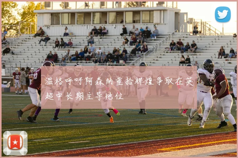 温格呼吁阿森纳重拾辉煌争取在英超中长期主导地位