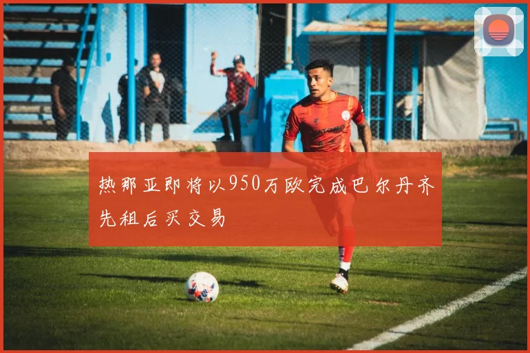 热那亚即将以950万欧完成巴尔丹齐先租后买交易