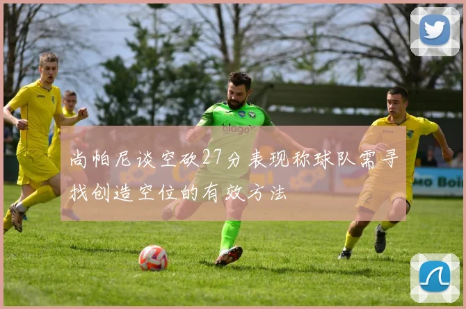 尚帕尼谈空砍27分表现称球队需寻找创造空位的有效方法