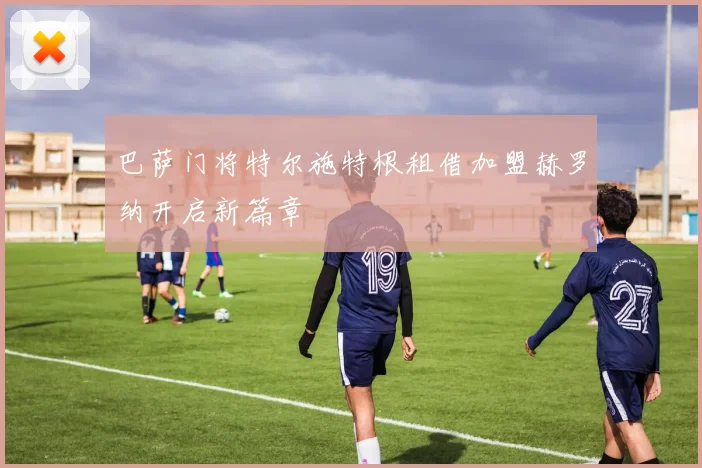 巴萨门将特尔施特根租借加盟赫罗纳开启新篇章