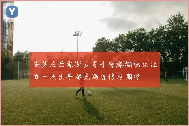 安芬尼西蒙斯分享手感爆棚秘诀让每一次出手都充满自信与期待