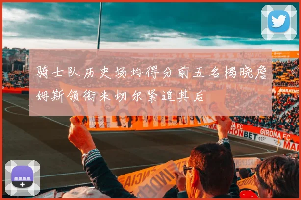 骑士队历史场均得分前五名揭晓詹姆斯领衔米切尔紧追其后