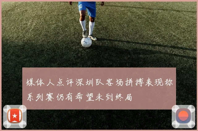 媒体人点评深圳队客场拼搏表现称系列赛仍有希望未到终局