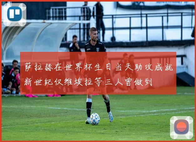 萨拉赫在世界杯生日当天助攻成就新世纪仅维埃拉等三人曾做到