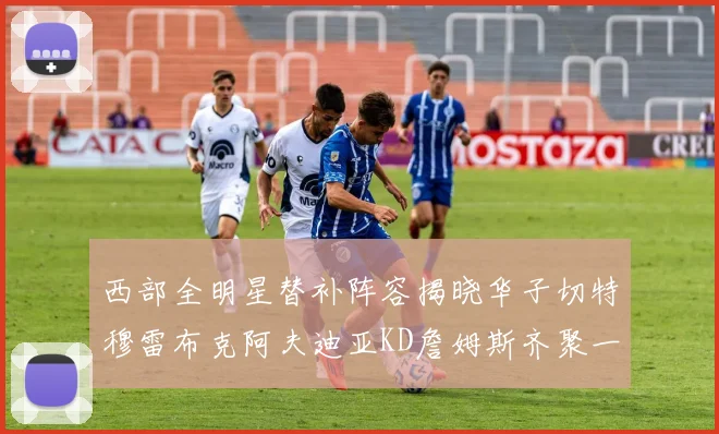 西部全明星替补阵容揭晓华子切特穆雷布克阿夫迪亚KD詹姆斯齐聚一堂