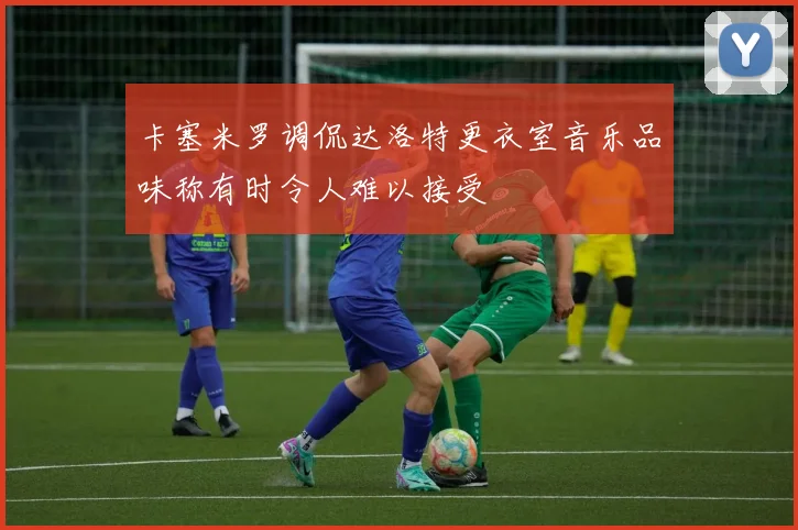 卡塞米罗调侃达洛特更衣室音乐品味称有时令人难以接受