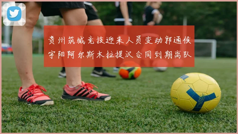 贵州筑城竞技迎来人员变动郭通侯宇阳阿尔斯木拉提汉合同到期离队