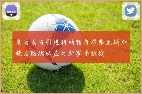 皇马或将引进科纳特与邓弗里斯加强后防线以应对新赛季挑战