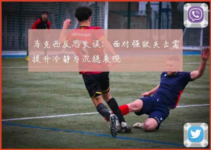 马克西反思失误：面对强敌夹击需提升冷静与沉稳表现