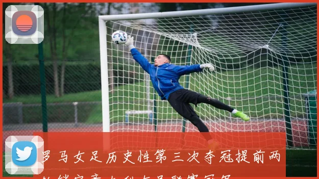 罗马女足历史性第三次夺冠提前两轮锁定意大利女足联赛冠军