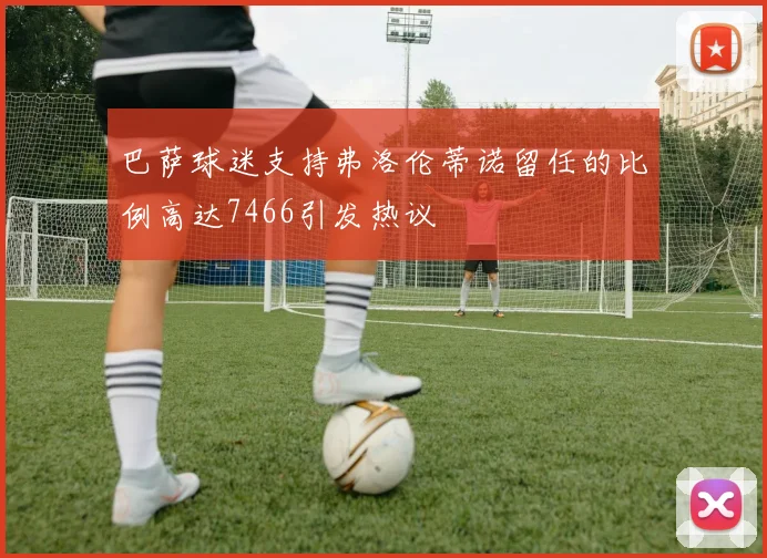 巴萨球迷支持弗洛伦蒂诺留任的比例高达7466引发热议