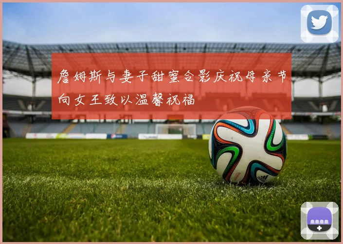 詹姆斯与妻子甜蜜合影庆祝母亲节向女王致以温馨祝福