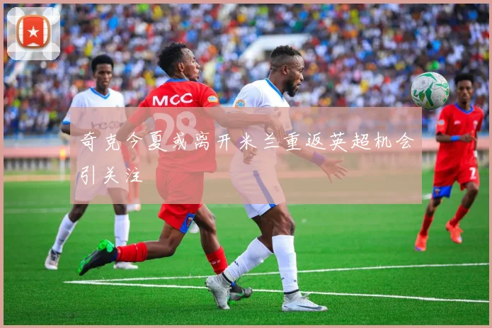 奇克今夏或离开米兰重返英超机会引关注
