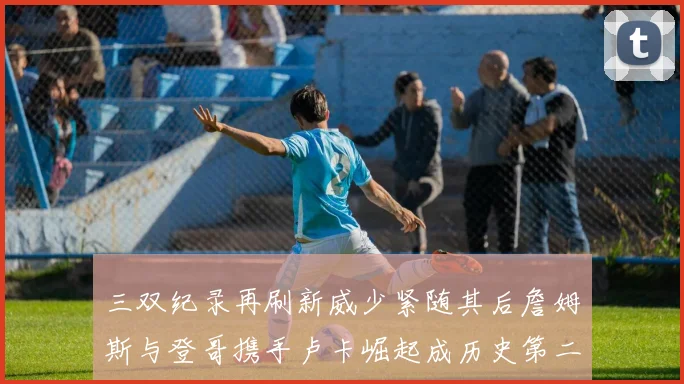 三双纪录再刷新威少紧随其后詹姆斯与登哥携手卢卡崛起成历史第二