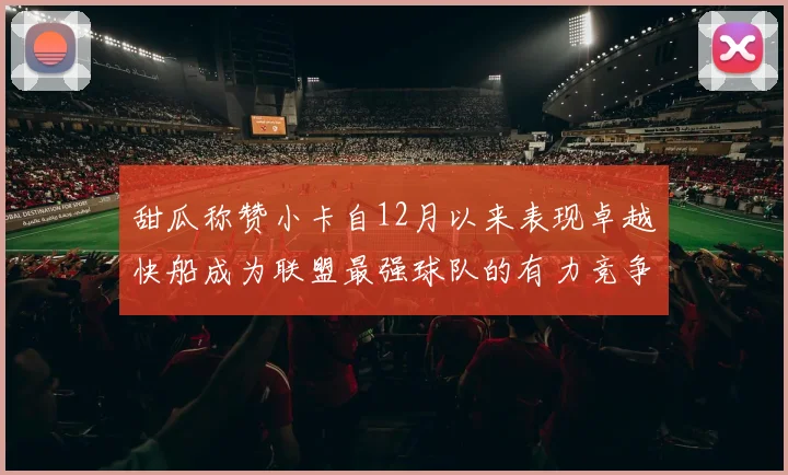 甜瓜称赞小卡自12月以来表现卓越快船成为联盟最强球队的有力竞争者