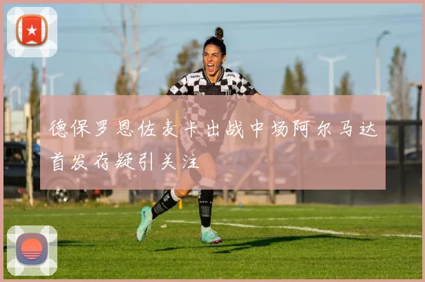 德保罗恩佐麦卡出战中场阿尔马达首发存疑引关注
